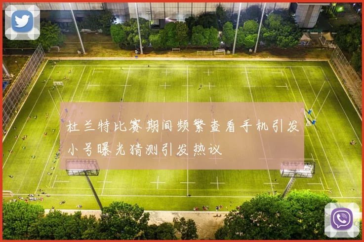 杜兰特比赛期间频繁查看手机引发小号曝光猜测引发热议