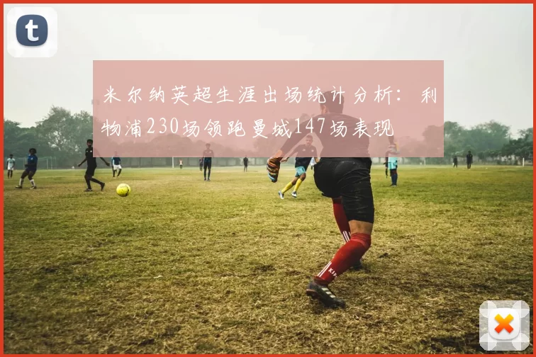 米尔纳英超生涯出场统计分析：利物浦230场领跑曼城147场表现