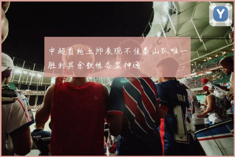中超首轮土帅表现不佳泰山队唯一胜利其余教练各显神通