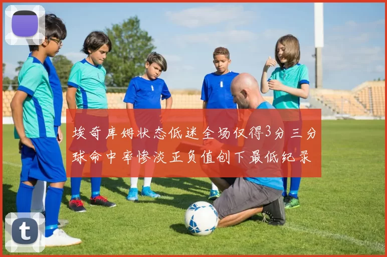 埃奇库姆状态低迷全场仅得3分三分球命中率惨淡正负值创下最低纪录