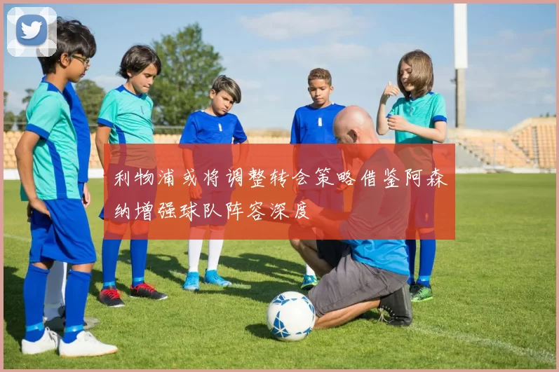 利物浦或将调整转会策略借鉴阿森纳增强球队阵容深度