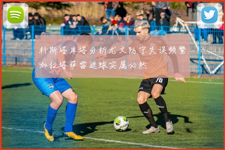 科斯塔库塔分析尤文防守失误频繁加拉塔萨雷进球实属必然