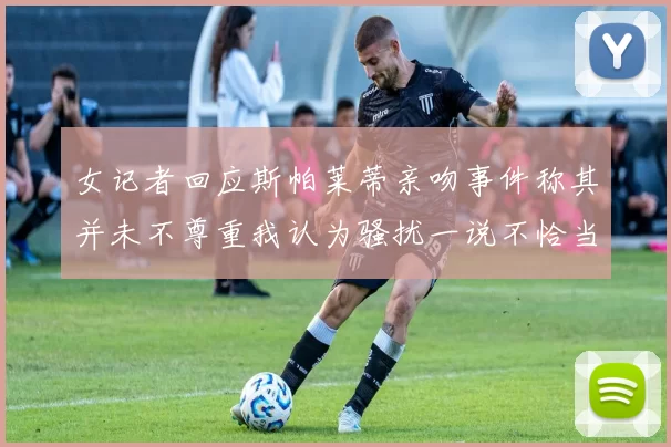 女记者回应斯帕莱蒂亲吻事件称其并未不尊重我认为骚扰一说不恰当
