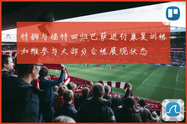 特狮与福特回归巴萨进行康复训练加维参与大部分合练展现状态