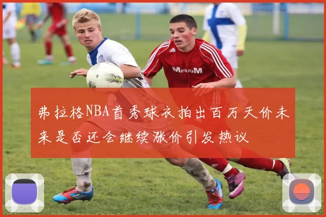 弗拉格NBA首秀球衣拍出百万天价未来是否还会继续涨价引发热议
