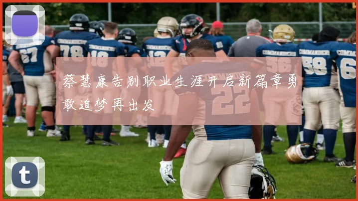 蔡慧康告别职业生涯开启新篇章勇敢追梦再出发