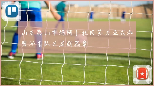 山东泰山中场阿卜杜肉苏力正式加盟河南队开启新篇章