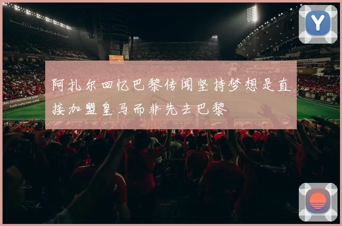 阿扎尔回忆巴黎传闻坚持梦想是直接加盟皇马而非先去巴黎