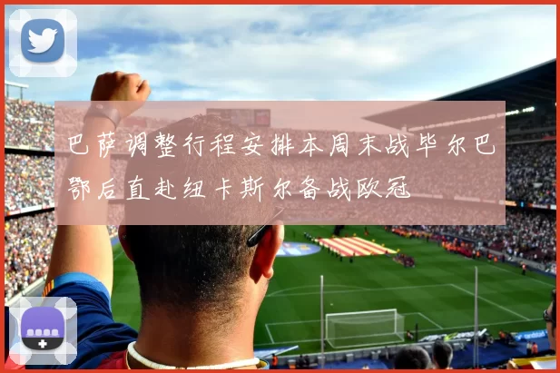巴萨调整行程安排本周末战毕尔巴鄂后直赴纽卡斯尔备战欧冠