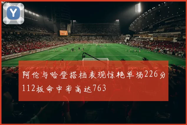 阿伦与哈登搭档表现惊艳单场226分112板命中率高达763