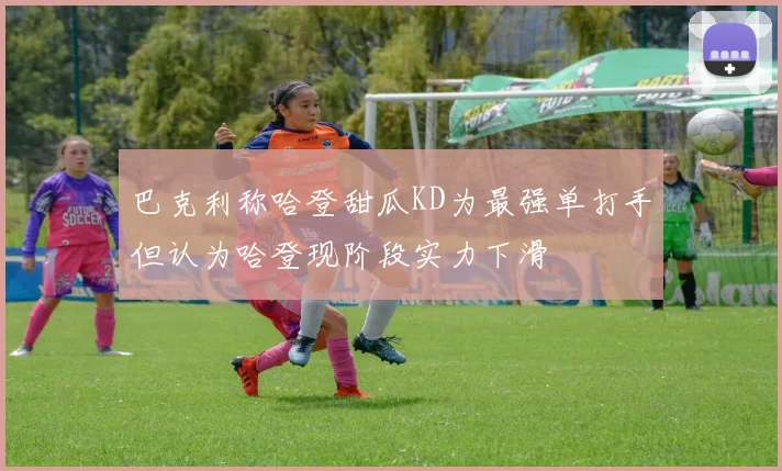 巴克利称哈登甜瓜KD为最强单打手但认为哈登现阶段实力下滑