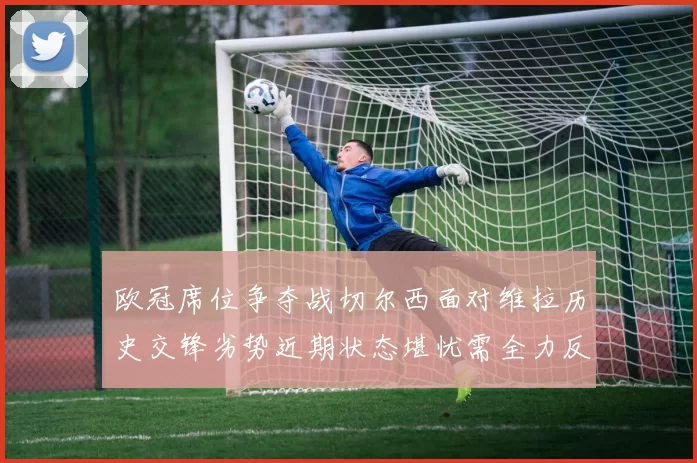 欧冠席位争夺战切尔西面对维拉历史交锋劣势近期状态堪忧需全力反弹
