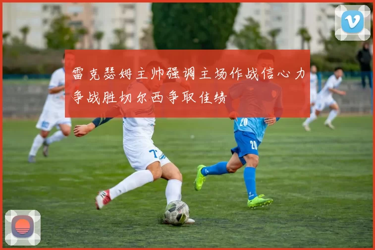 雷克瑟姆主帅强调主场作战信心力争战胜切尔西争取佳绩
