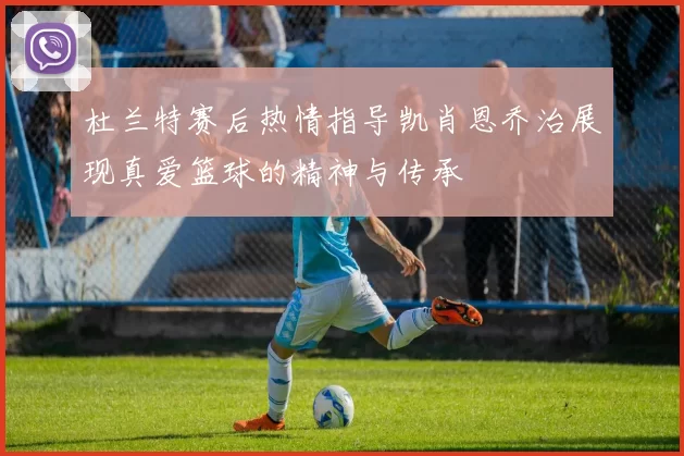 杜兰特赛后热情指导凯肖恩乔治展现真爱篮球的精神与传承
